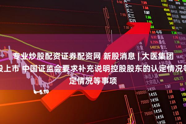专业炒股配资证券配资网 新股消息 | 大医集团拟港股上市 中国证监会要求补充说明控股股东的认定情况等事项