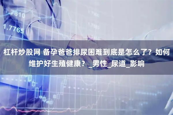 杠杆炒股网 备孕爸爸排尿困难到底是怎么了？如何维护好生殖健康？_男性_尿道_影响