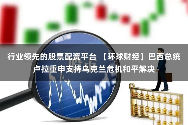 行业领先的股票配资平台 【环球财经】巴西总统卢拉重申支持乌克兰危机和平解决