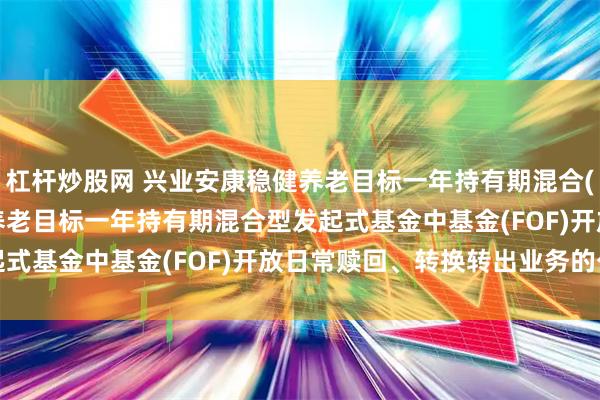 杠杆炒股网 兴业安康稳健养老目标一年持有期混合(FOF): 兴业安康稳健养老目标一年持有期混合型发起式基金中基金(FOF)开放日常赎回、转换转出业务的公告