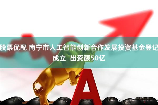 股票优配 南宁市人工智能创新合作发展投资基金登记成立  出资额50亿