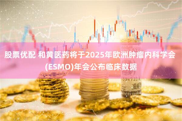 股票优配 和黄医药将于2025年欧洲肿瘤内科学会 (ESMO)年会公布临床数据
