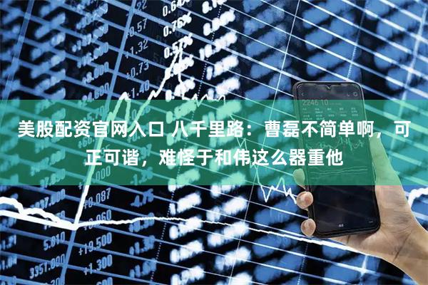 美股配资官网入口 八千里路：曹磊不简单啊，可正可谐，难怪于和伟这么器重他