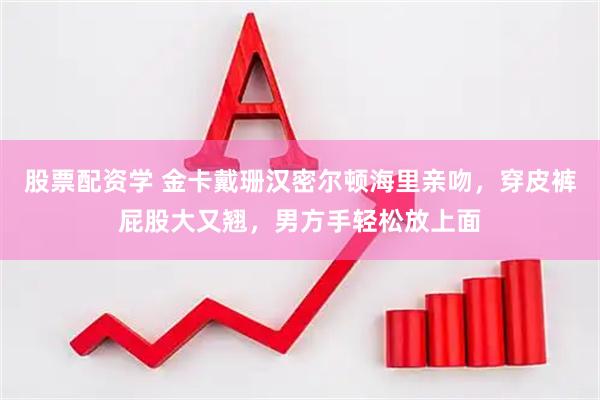 股票配资学 金卡戴珊汉密尔顿海里亲吻，穿皮裤屁股大又翘，男方手轻松放上面