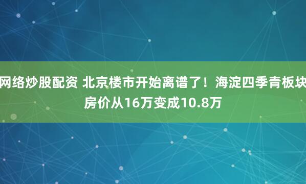 网络炒股配资 北京楼市开始离谱了！海淀四季青板块房价从16万变成10.8万
