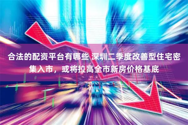 合法的配资平台有哪些 深圳二季度改善型住宅密集入市，或将拉高全市新房价格基底