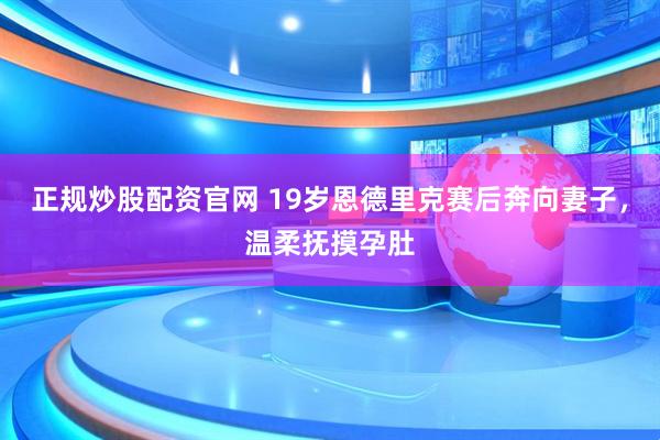 正规炒股配资官网 19岁恩德里克赛后奔向妻子，温柔抚摸孕肚