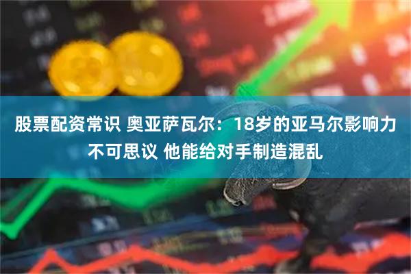 股票配资常识 奥亚萨瓦尔：18岁的亚马尔影响力不可思议 他能给对手制造混乱