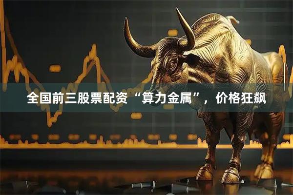 全国前三股票配资 “算力金属”，价格狂飙