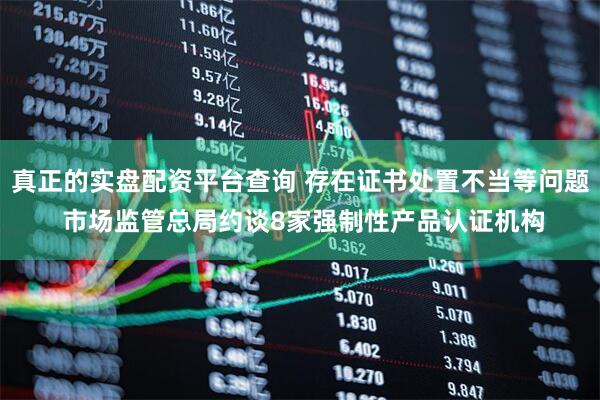 真正的实盘配资平台查询 存在证书处置不当等问题 市场监管总局约谈8家强制性产品认证机构